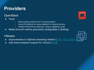 Providers
OpenStack
● Fixed
○ disconnecting Volume from Vm during refresh
○ correct ID attribute for quota collection for Neutron service
○ missing CloudVolume quota per_volume_gigabytes_used
● Made Gnocchi metrics granularity configurable in Settings
VMware
● Improvements to vSphere streaming refresh (#186, #233, #234, #235)
● Add revert snapshot support for vCloud (#230)
 