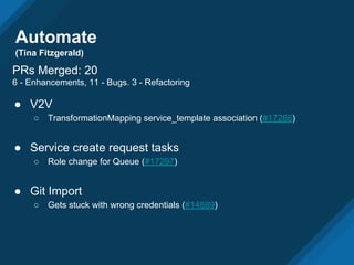 Automate
(Tina Fitzgerald)
PRs Merged: 20
6 - Enhancements, 11 - Bugs. 3 - Refactoring
● V2V
○ TransformationMapping service_template association (#17266)
● Service create request tasks
○ Role change for Queue (#17297)
● Git Import
○ Gets stuck with wrong credentials (#14889)
 