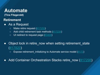 Automate
(Tina Fitzgerald)
Retirement
● As a Request
○ Make retire request (#17255)
○ Add child retirement task methods (#17234)
○ UI redirect to request page (#3409)
● Object lock in retire_now when setting retirement_state
(#17820)
○ Expose retirement_initializing to Automate service model (#173)
● Add Container Orchestration Stacks retire_now (#17298)
 