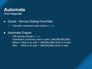 Automate
(Tina Fitzgerald)
● Quota - Service Dialog Overrides
○ Calculate requested quota values (#203)
● Automate Engine
○ URI parsing change (#162)
Substitution commonly used in paths: /{#a}/{#b}/{#c}/{#d}
Before: if {#a} is nil, path = //{#b}/{#c}/{#d} which is invalid
After: if {#a} is nil, path = /{#b}/{#c}/{#d} which is valid
 
