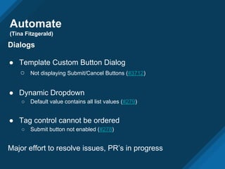 Automate
(Tina Fitzgerald)
Dialogs
● Template Custom Button Dialog
○ Not displaying Submit/Cancel Buttons (#3712)
● Dynamic Dropdown
○ Default value contains all list values (#279)
● Tag control cannot be ordered
○ Submit button not enabled (#278)
Major effort to resolve issues, PR’s in progress
 