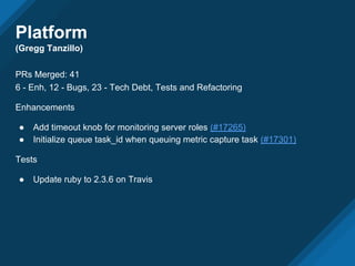 Platform
(Gregg Tanzillo)
PRs Merged: 41
6 - Enh, 12 - Bugs, 23 - Tech Debt, Tests and Refactoring
Enhancements
● Add timeout knob for monitoring server roles (#17265)
● Initialize queue task_id when queuing metric capture task (#17301)
Tests
● Update ruby to 2.3.6 on Travis
 