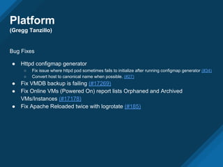 Platform
(Gregg Tanzillo)
Bug Fixes
● Httpd configmap generator
○ Fix issue where httpd pod sometimes fails to initialize after running configmap generator (#34)
○ Convert host to canonical name when possible. (#27)
● Fix VMDB backup is failing (#17269)
● Fix Online VMs (Powered On) report lists Orphaned and Archived
VMs/Instances (#17178)
● Fix Apache Reloaded twice with logrotate (#185)
 