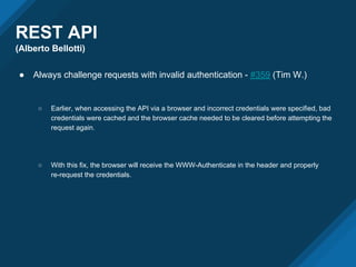 REST API
(Alberto Bellotti)
● Always challenge requests with invalid authentication - #359 (Tim W.)
○ Earlier, when accessing the API via a browser and incorrect credentials were specified, bad
credentials were cached and the browser cache needed to be cleared before attempting the
request again.
○ With this fix, the browser will receive the WWW-Authenticate in the header and properly
re-request the credentials.
 
