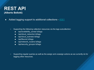 REST API
(Alberto Bellotti)
● Added tagging support to additional collections - #361
○ Supporting the following collection resources via the tags subcollection:
■ /api/availability_zones/:id/tags
■ /api/cloud_networks/:id/tags
■ /api/cloud_subnets/:id/tags
■ /api/flavors/:id/tags
■ /api/network_routers/:id/tags
■ /api/security_groups/:id/tags
○ Supporting regular queries as well as the assign and unassign actions as we currently do for
tagging other resources.
 