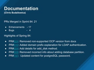 Documentation
(Chris Budzilowicz)
PRs Merged in Sprint 84: 21
● Enhancements - 17
● Bugs - 4
Highlights of Spring 84:
● PR#824: Removed non-supported OCP version from docs
● PR#810: Added domain prefix explanation for LDAP authentication.
● PR#804: Add details for add_disk method.
● PR#809: Removed incorrect info about adding database partition.
● PR#797: Updated content for postgreSQL password.
 