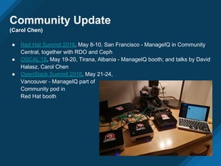 ● Red Hat Summit 2018, May 8-10, San Francisco - ManageIQ in Community
Central, together with RDO and Ceph
● OSCAL’18, May 19-20, Tirana, Albania - ManageIQ booth; and talks by David
Halasz, Carol Chen
● OpenStack Summit 2018, May 21-24,
Vancouver - ManageIQ part of
Community pod in
Red Hat booth
Community Update
(Carol Chen)
 