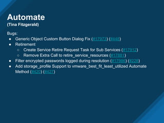 Automate
(Tina Fitzgerald)
Bugs:
● Generic Object Custom Button Dialog Fix (#17973) (#448)
● Retirement
○ Create Service Retire Request Task for Sub Services (#17912)
○ Remove Extra Call to retire_service_resources (#17881)
● Filter encrypted passwords logged during resolution (#17986) (#228)
● Add storage_profile Support to vmware_best_fit_least_utilized Automate
Method (#420) (#427)
 