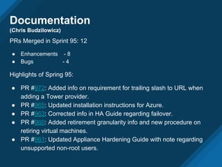Documentation
(Chris Budzilowicz)
PRs Merged in Sprint 95: 12
● Enhancements - 8
● Bugs - 4
Highlights of Spring 95:
● PR #972: Added info on requirement for trailing slash to URL when
adding a Tower provider.
● PR #965: Updated installation instructions for Azure.
● PR #963: Corrected info in HA Guide regarding failover.
● PR #960: Added retirement granularity info and new procedure on
retiring virtual machines.
● PR #961: Updated Appliance Hardening Guide with note regarding
unsupported non-root users.
 