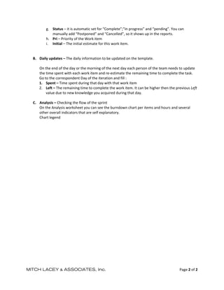  


           g. Status – it is automatic set for “Complete”;”In progress” and “pending”. You can 
               manually add “Postponed” and “Cancelled”, so it shows up in the reports. 
           h. Pri – Priority of the Work item 
           i. Initial – The initial estimate for this work item. 
            
            
    B. Daily updates – The daily information to be updated on the template. 
        
       On the end of the day or the morning of the next day each person of the team needs to update 
       the time spent with each work item and re‐estimate the remaining time to complete the task. 
       Go to the correspondent Day of the iteration and fill : 
       1. Spent – Time spent during that day with that work item 
       2. Left – The remaining time to complete the work item. It can be higher then the previous Left 
           value due to new knowledge you acquired during that day. 
            
    C. Analysis – Checking the flow of the sprint 
       On the Analysis worksheet you can see the burndown chart per items and hours and several 
       other overall indicators that are self explanatory. 
       Chart legend 
 




MITCH LACEY & ASSOCIATES, Inc.                                                              Page 2 of 2 
 
 