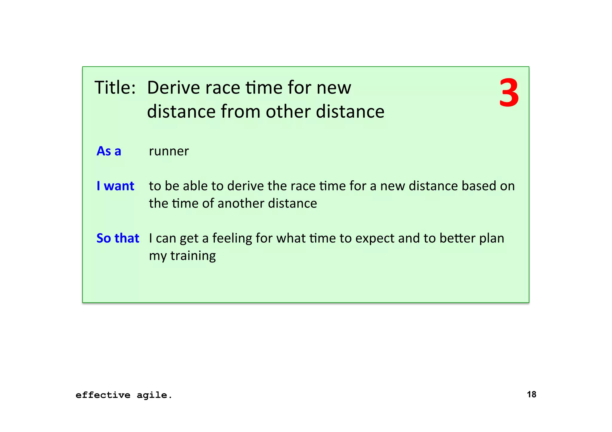 Title: 	
  Derive	
  race	
  *me	
  for	
  new	
   	
  
	
   	
  distance	
  from	
  other	
  distance	
  
As	
  a	
  
	
  
I	
  want
	
  
	
  
So	
  that
	
  

3	
  

	
  runner	
  
	
  to	
  be	
  able	
  to	
  derive	
  the	
  race	
  *me	
  for	
  a	
  new	
  distance	
  based	
  on	
  
	
  the	
  *me	
  of	
  another	
  distance	
  
	
  I	
  can	
  get	
  a	
  feeling	
  for	
  what	
  *me	
  to	
  expect	
  and	
  to	
  beTer	
  plan	
  
	
  my	
  training	
  

effective agile.
16	
  November	
  2012	
  

18

 