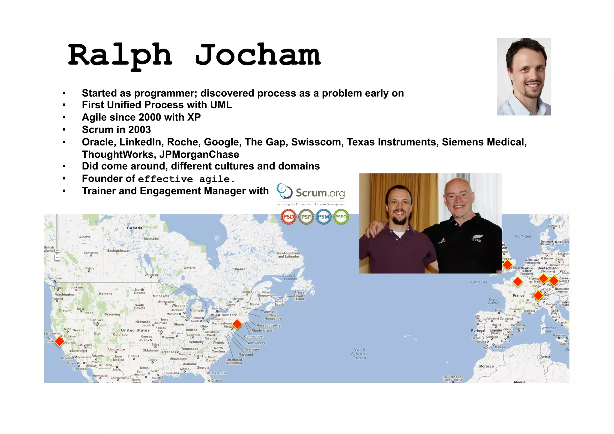 Ralph Jocham
• 
• 
• 
• 
• 
• 
• 
• 

Started as programmer; discovered process as a problem early on
First Unified Process with UML
Agile since 2000 with XP
Scrum in 2003
Oracle, LinkedIn, Roche, Google, The Gap, Swisscom, Texas Instruments, Siemens Medical,
ThoughtWorks, JPMorganChase
Did come around, different cultures and domains
Founder of effective agile.
Trainer and Engagement Manager with

 
