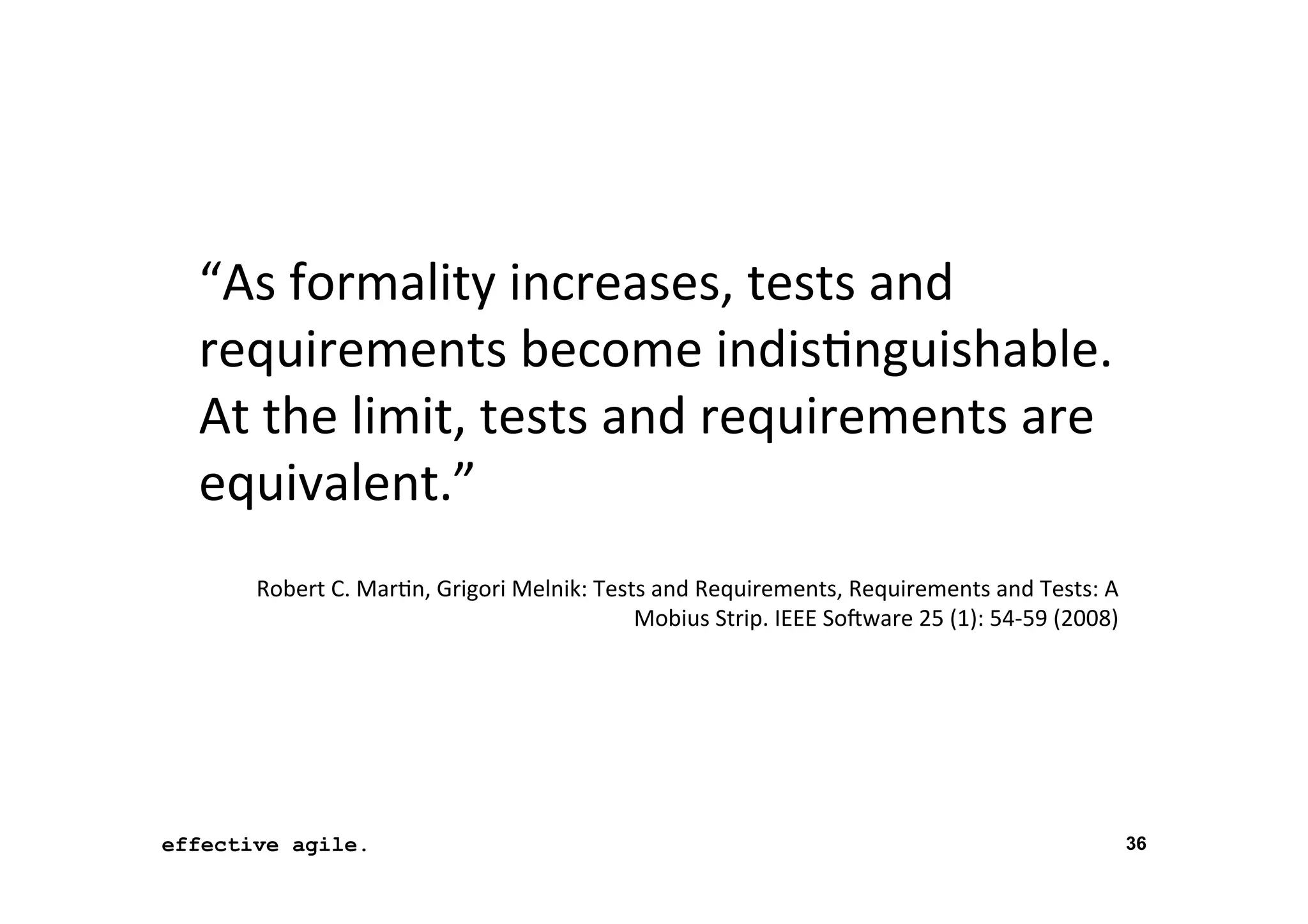 “As	
  formality	
  increases,	
  tests	
  and	
  
requirements	
  become	
  indis*nguishable.	
  
At	
  the	
  limit,	
  tests	
  and	
  requirements	
  are	
  
equivalent.”	
  
	
  

Robert	
  C.	
  Mar*n,	
  Grigori	
  Melnik:	
  Tests	
  and	
  Requirements,	
  Requirements	
  and	
  Tests:	
  A	
  
Mobius	
  Strip.	
  IEEE	
  So4ware	
  25	
  (1):	
  54-­‐59	
  (2008)	
  

effective agile.
16	
  November	
  2012	
  

36

 