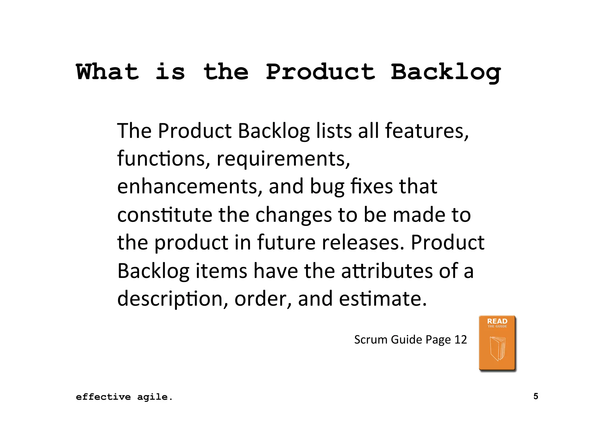 What is the Product Backlog
The	
  Product	
  Backlog	
  lists	
  all	
  features,	
  
func*ons,	
  requirements,	
  
enhancements,	
  and	
  bug	
  ﬁxes	
  that	
  
cons*tute	
  the	
  changes	
  to	
  be	
  made	
  to	
  
the	
  product	
  in	
  future	
  releases.	
  Product	
  
Backlog	
  items	
  have	
  the	
  aTributes	
  of	
  a	
  
descrip*on,	
  order,	
  and	
  es*mate.	
  	
  
Scrum	
  Guide	
  Page	
  12	
  

effective agile.
16	
  November	
  2012	
  

5

 