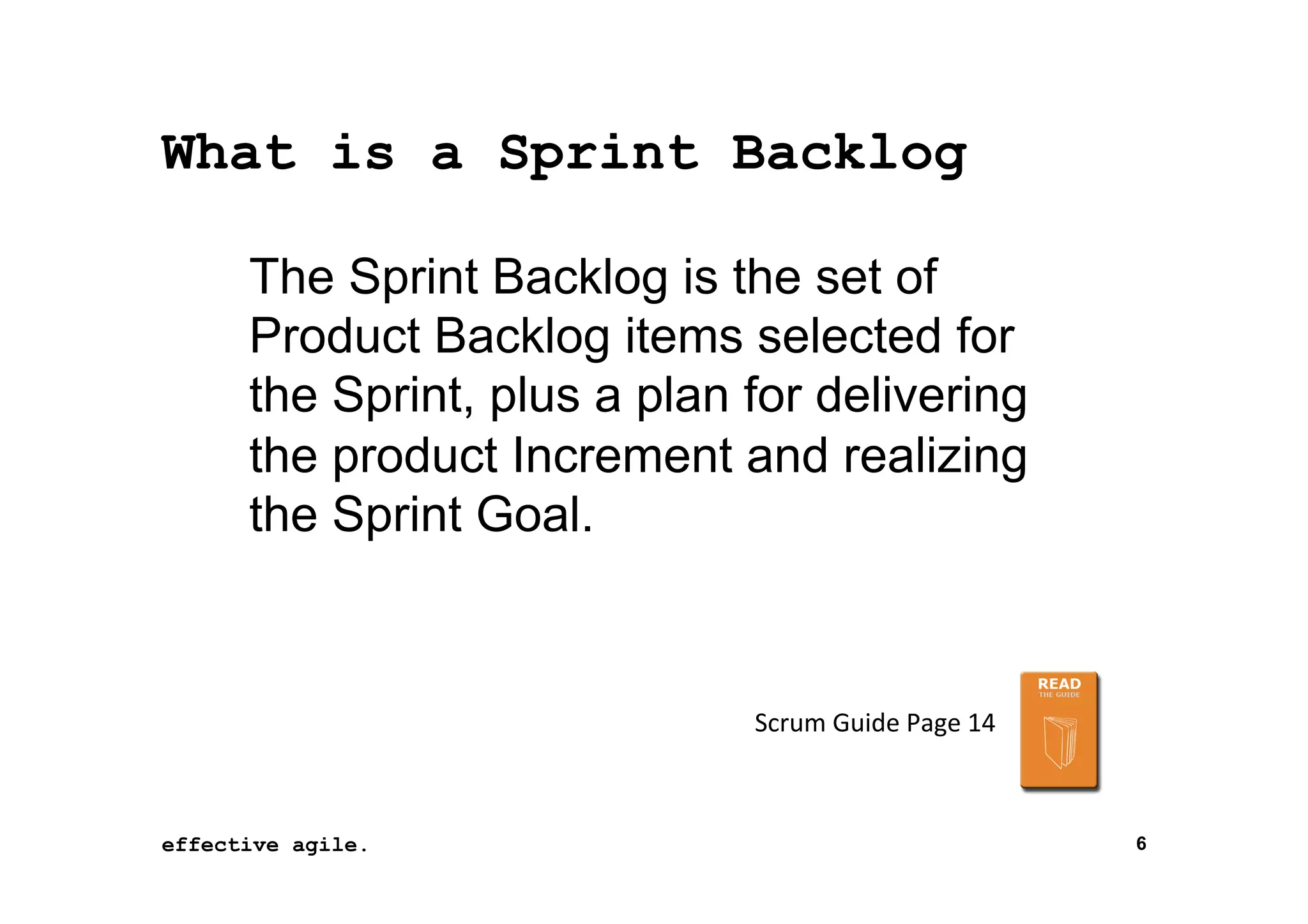 What is a Sprint Backlog
The Sprint Backlog is the set of
Product Backlog items selected for
the Sprint, plus a plan for delivering
the product Increment and realizing
the Sprint Goal.

Scrum	
  Guide	
  Page	
  14	
  

effective agile.
16	
  November	
  2012	
  

6

 