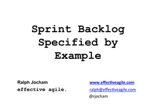 Sprint Backlog
Specified by
Example
Ralph Jocham

	
  www.eﬀec'veagile.com	
  

effective agile.

ralph@eﬀec*veagile.com	
  
	
  

	
   	
   	
  @rjocham	
  

 