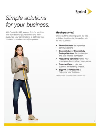 With Sprint Biz 360, you can ﬁnd the solutions
that work best for your business and then
customize your combinations to optimize your
business operations, virtually anywhere.
Getting started.
Check out the following Sprint Biz 360
solutions to determine the perfect mix
for your business:
• Phone Solutions for improving
communications.
• Connectivity and Connectivity
Backup Solutions for a convenient
and safe wireless connection.
• Productivity Solutions that let your
employees do more from more places.
• Freedom Plans to give your
business the ﬂexibility it needs.
• Support and Discounts to
help grow your business.
Offers available to corporate-liable customers only.
Simple solutions
for your business.
1
 