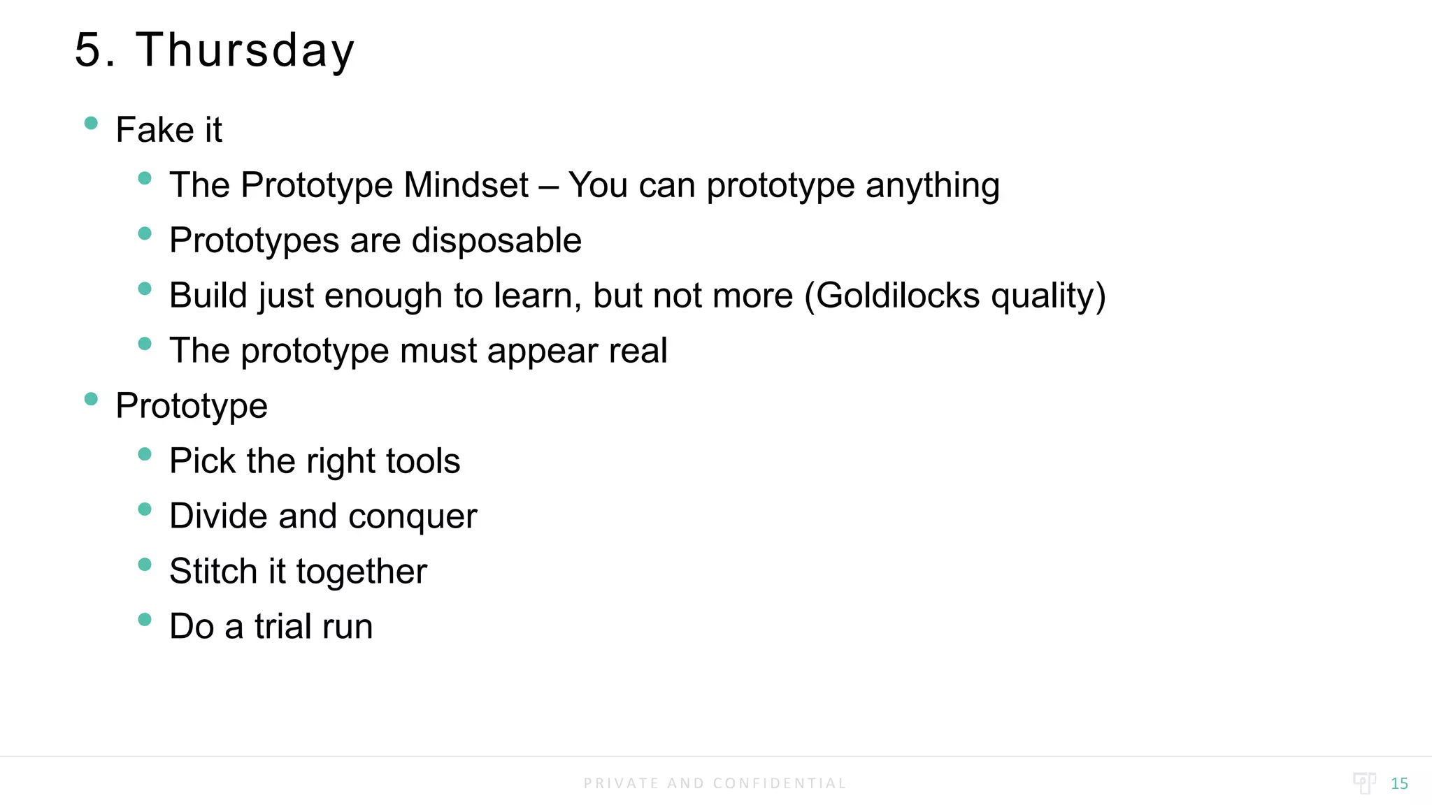 P R I V A T E A N D C O N F I D E N T I A L
5. Thursday
15
• Fake it
• The Prototype Mindset – You can prototype anything
• Prototypes are disposable
• Build just enough to learn, but not more (Goldilocks quality)
• The prototype must appear real
• Prototype
• Pick the right tools
• Divide and conquer
• Stitch it together
• Do a trial run
 