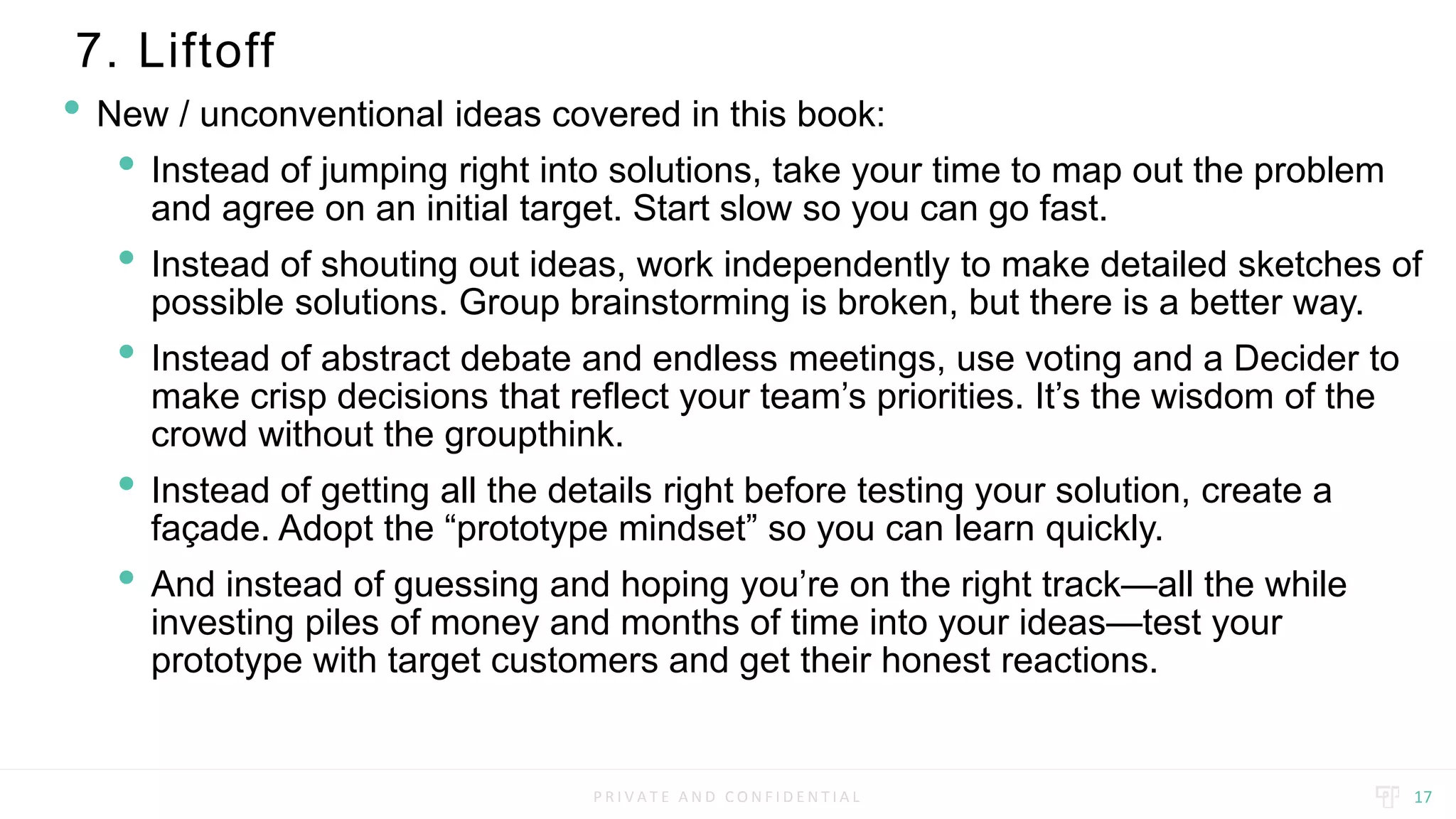 P R I V A T E A N D C O N F I D E N T I A L
7. Liftoff
17
• New / unconventional ideas covered in this book:
• Instead of jumping right into solutions, take your time to map out the problem
and agree on an initial target. Start slow so you can go fast.
• Instead of shouting out ideas, work independently to make detailed sketches of
possible solutions. Group brainstorming is broken, but there is a better way.
• Instead of abstract debate and endless meetings, use voting and a Decider to
make crisp decisions that reflect your team’s priorities. It’s the wisdom of the
crowd without the groupthink.
• Instead of getting all the details right before testing your solution, create a
façade. Adopt the “prototype mindset” so you can learn quickly.
• And instead of guessing and hoping you’re on the right track—all the while
investing piles of money and months of time into your ideas—test your
prototype with target customers and get their honest reactions.
 