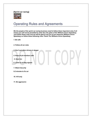 [Sprint car racing]




Operating Rules and Agreements
We the people of the sprint car racing business need to follow these important rules if all
means you will not be permitted to enter thru the gates of the Williams Grove Speedway.
Just follow these rules and we will be glad to see you at are awesome Williams Grove
Speedway so follow these following rules Thank You Williams Grove Speedway.

1 .Be safe


2. Follow all car rules


3. Don’t put other drivers in danger


4. Keep all pit members safe

5. Have fun

6. Listen to all flag signals


7. Watch Security

9.2 minutes to fix car


10. 410 only


11. Be aggressive
 