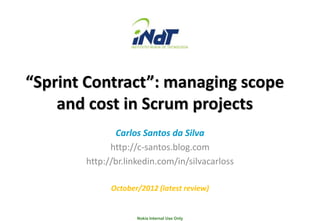 “Sprint Contract”: managing scope
    and cost in Scrum projects
              Carlos Santos da Silva
             http://c-santos.blog.com
       http://br.linkedin.com/in/silvacarloss

             October/2012 (latest review)


                    Nokia Internal Use Only
 