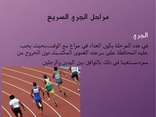 ‫السريع‬ ‫الجري‬ ‫مراحل‬
‫الجري‬
‫يجب‬ ‫الوقت،بحيث‬ ‫مع‬ ‫صراع‬ ‫في‬ ‫العداء‬ ‫يكون‬ ‫المرحلة‬ ‫هذه‬ ‫في‬
‫من‬ ‫الخروج‬ ‫دون‬ ،‫المكتسبة‬ ‫القصوى‬ ‫سرعته‬ ‫على‬ ‫المحافظة‬ ‫عليه‬
‫والرجلين‬ ‫اليدين‬ ‫بين‬ ‫بالتوافق‬ ‫ذلك‬ ‫في‬ ‫ممره،مستعينا‬
 