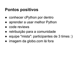 Pontos positivos
● conhecer cPython por dentro
● aprender a usar melhor Python
● code reviews
● retribuição para a comunidade
● equipe "mista": participantes de 3 times :)
● imagem da globo.com lá fora
 