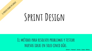 Sprint Design
El método para resolver problemas y testear
nuevas ideas en solo cinco días.
Autor: Manuel Jesús López Núñez
ElprocesocreadoenGoogle
 