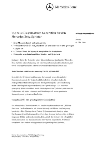 Die neue Dieselmotoren-Generation für den                                           Presse-Information
Mercedes-Benz Sprinter
                                                                                    Datum:
• Neue Motoren: Euro 5 und optional EEV                                             07. Mai 2009
• Verbrauchsvorteil bis zu 1,5 l auf 100 km und damit bis zu 39,8 g weniger
  CO2 pro km
• ECO Gear: Neues Sechsgang-Schaltgetriebe für Transporter
• Zahlreiche neue Details erhöhen Komfort und Sicherheit


Stuttgart – Er ist der Bestseller seiner Klasse in Europa. Nun baut der Mercedes-
Benz Sprinter seinen Vorsprung mit einer neuen Generation Dieselmotoren, mit
neuen Schaltgetrieben und zahlreichen weiteren Features nochmals aus.


Neue Motoren erreichen serienmäßig Euro 5, optional EEV


Kernstück der Weiterentwicklung sind die komplett neuen Vierzylinder-
Dieselmotoren sowie der tiefgreifend überarbeitete V-Sechszylinder. Im
Mittelpunkt der Entwicklung standen dabei größtmögliche Umweltschonung
durch Erfüllung der Abgasstufe Euro 5 bzw. optional sogar EEV, nochmals
gesteigerte Wirtschaftlichkeit durch einen abgesenkten Verbrauch, eine enorme
Performance mit hoher Leistungs- und Durchzugskraft sowie spontanem
Ansprechen und gesteigerter Laufkultur.


Vierzylinder OM 651: grundlegende Neukonstruktion


Der Vierzylinder-Dieselmotor OM 651 ist eine Neukonstruktion mit 2,15 Liter
Hubraum. Das Triebwerk ist mit 83 mm Bohrung und 99 mm Hub langhubig
konstruiert. Dies führt zu einem Plus an Drehmoment und damit zu hoher
Durchzugskraft und Leistungsstärke. Zwei oben liegende Nockenwellen betätigen
insgesamt 16 Ein- und Auslassventile. Der Antrieb der Nockenwelle erfolgt über
eine Kombination aus Zahnrädern und einer kurzen Duplexkette. Wie bisher
übernimmt ein Common-Rail-System die Einspritzung des Kraftstoffs.




Daimler Communications, 70546 Stuttgart/Germany
Mercedes-Benz – Eine Marke der Daimler AG
 