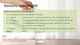 Catatan:
“Tidak di rekomendasikan untuk orang dengan riwayat Gagal Ginjal yang sudah Cuci darah, karena kandungan mineral dan nutrisi yang
mereka konsumsi dalam pengawasan Dokter”
Anjuran konsumsi Sprintesgold
- 3 X 1/3 Kapsul: Untuk anak dibawah 12 tahun
- 2 x 1 kapsul : Anak usia 12 – 17 tahun (untuk imunitas dan bebas alergi)
- 2 X 2 kapsul : Orang dalam kondisi Normal, Ibu Hamil & Menyusui (2 - 6 - 8)
- 3x 2 Kapsul : Riwayat Kolesterol, Gula darah Tinggi, Hipertensi, Imunitas
lemah, Asam urat, Maag, dll
- 3 X3 Kapsul : Penderita Diabetes (dengan luka), Stroke, Jantung lemah, gejala
kanker
Konsumsi Sprintesgold
 