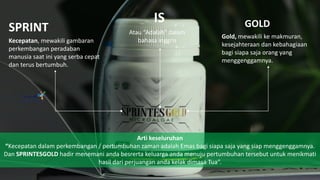 SPRINT GOLDIS
Kecepatan, mewakili gambaran
perkembangan peradaban
manusia saat ini yang serba cepat
dan terus bertumbuh.
Atau “Adalah” dalam
bahasa inggris
Gold, mewakili ke makmuran,
kesejahteraan dan kebahagiaan
bagi siapa saja orang yang
menggenggamnya.
Arti keseluruhan
“Kecepatan dalam perkembangan / pertumbuhan zaman adalah Emas bagi siapa saja yang siap menggenggamnya.
Dan SPRINTESGOLD hadir menemani anda besrerta keluarga anda menuju pertumbuhan tersebut untuk menikmati
hasil dari perjuangan anda kelak dimasa Tua”.
 