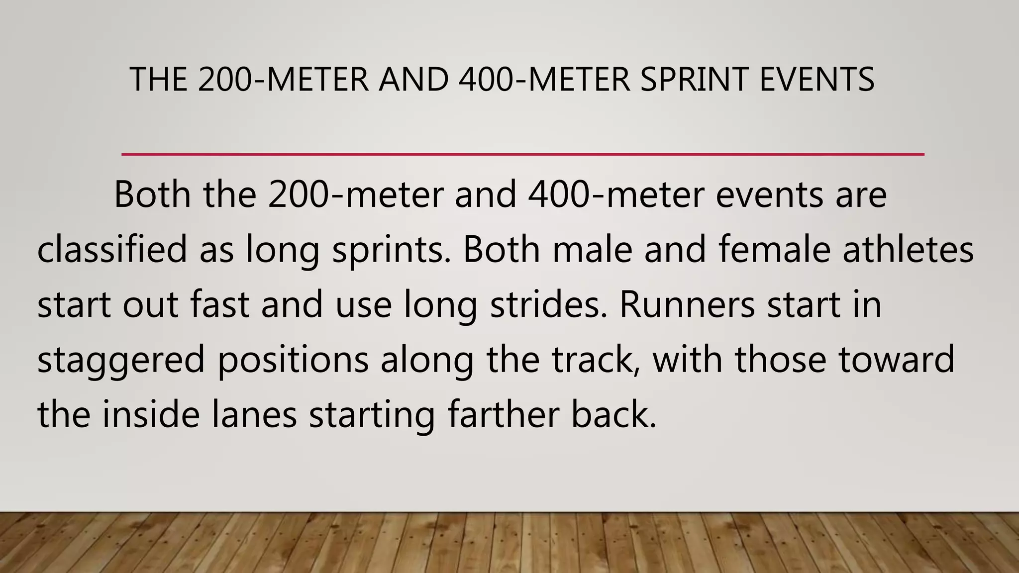 THE 200-METER AND 400-METER SPRINT EVENTS
Both the 200-meter and 400-meter events are
classified as long sprints. Both male and female athletes
start out fast and use long strides. Runners start in
staggered positions along the track, with those toward
the inside lanes starting farther back.
 