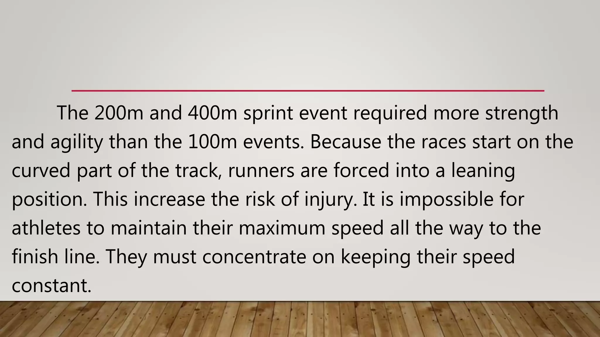 The 200m and 400m sprint event required more strength
and agility than the 100m events. Because the races start on the
curved part of the track, runners are forced into a leaning
position. This increase the risk of injury. It is impossible for
athletes to maintain their maximum speed all the way to the
finish line. They must concentrate on keeping their speed
constant.
 
