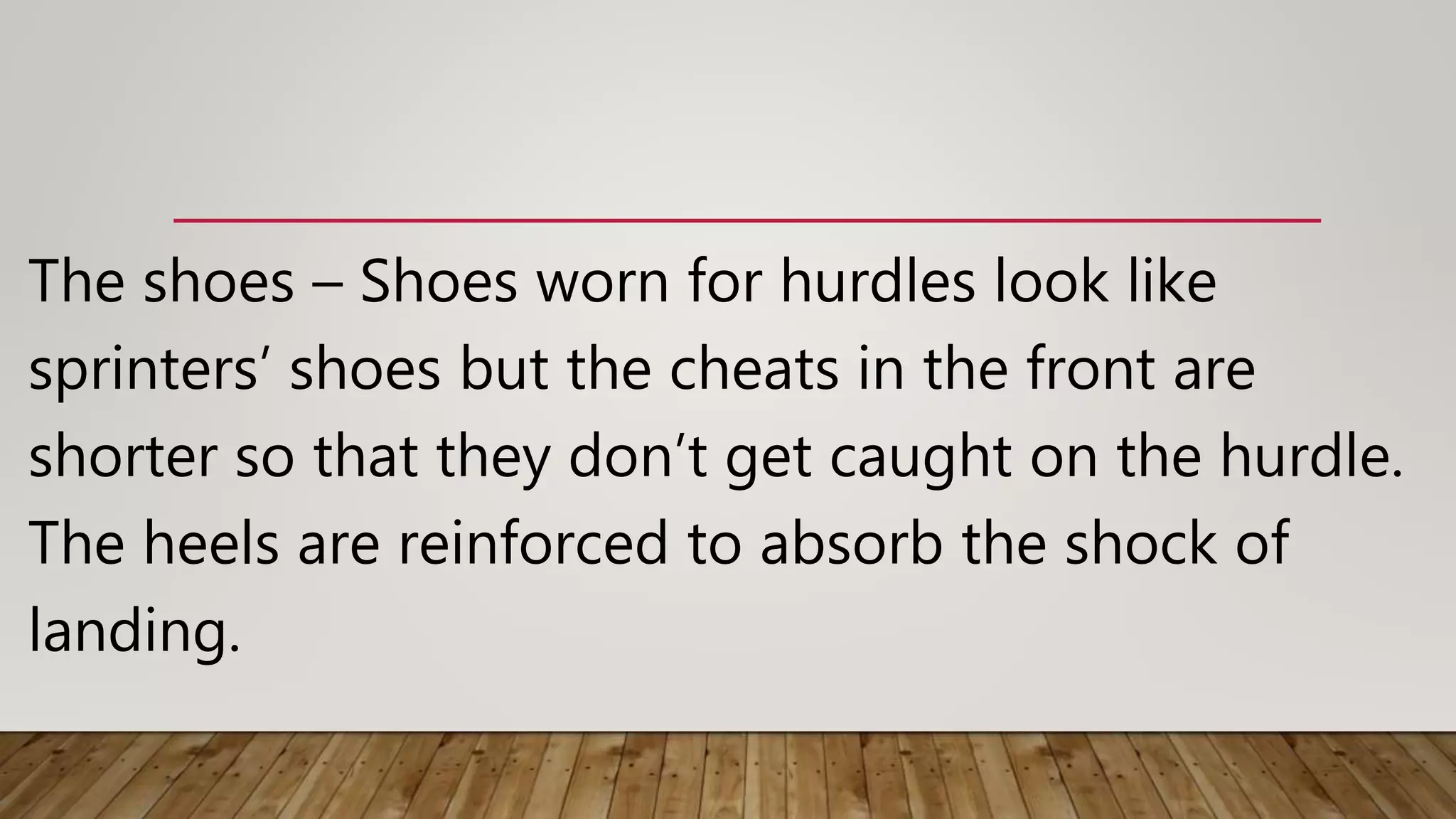 The shoes – Shoes worn for hurdles look like
sprinters’ shoes but the cheats in the front are
shorter so that they don’t get caught on the hurdle.
The heels are reinforced to absorb the shock of
landing.
 