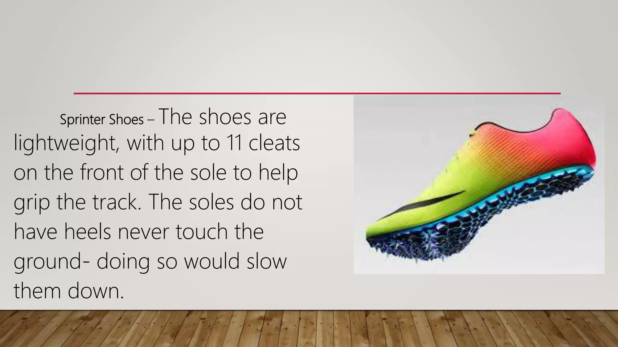 Sprinter Shoes – The shoes are
lightweight, with up to 11 cleats
on the front of the sole to help
grip the track. The soles do not
have heels never touch the
ground- doing so would slow
them down.
 