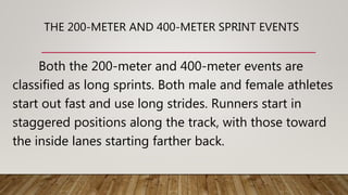 THE 200-METER AND 400-METER SPRINT EVENTS
Both the 200-meter and 400-meter events are
classified as long sprints. Both male and female athletes
start out fast and use long strides. Runners start in
staggered positions along the track, with those toward
the inside lanes starting farther back.
 