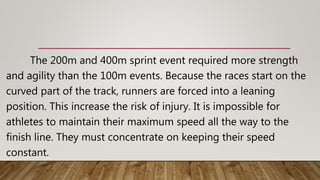 The 200m and 400m sprint event required more strength
and agility than the 100m events. Because the races start on the
curved part of the track, runners are forced into a leaning
position. This increase the risk of injury. It is impossible for
athletes to maintain their maximum speed all the way to the
finish line. They must concentrate on keeping their speed
constant.
 