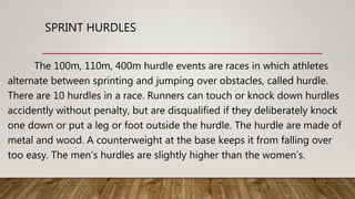 SPRINT HURDLES
The 100m, 110m, 400m hurdle events are races in which athletes
alternate between sprinting and jumping over obstacles, called hurdle.
There are 10 hurdles in a race. Runners can touch or knock down hurdles
accidently without penalty, but are disqualified if they deliberately knock
one down or put a leg or foot outside the hurdle. The hurdle are made of
metal and wood. A counterweight at the base keeps it from falling over
too easy. The men’s hurdles are slightly higher than the women’s.
 