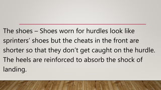 The shoes – Shoes worn for hurdles look like
sprinters’ shoes but the cheats in the front are
shorter so that they don’t get caught on the hurdle.
The heels are reinforced to absorb the shock of
landing.
 