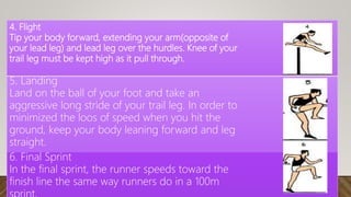 4. Flight
Tip your body forward, extending your arm(opposite of
your lead leg) and lead leg over the hurdles. Knee of your
trail leg must be kept high as it pull through.
5. Landing
Land on the ball of your foot and take an
aggressive long stride of your trail leg. In order to
minimized the loos of speed when you hit the
ground, keep your body leaning forward and leg
straight.
6. Final Sprint
In the final sprint, the runner speeds toward the
finish line the same way runners do in a 100m
 