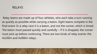 RELAYS
Relay teams are made up of four athletes, who each take a turn running
as quickly as possible while carrying a baton. Eight teams compete in the
final event. In a relay race it is a baton, and not the runner, which is timed.
The baton must passed quickly and carefully – if it is dropped, the runner
must pick up before continuing. There are two kinds of relay events: the
4x100m and 4x400m relays.
 