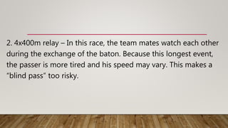2. 4x400m relay – In this race, the team mates watch each other
during the exchange of the baton. Because this longest event,
the passer is more tired and his speed may vary. This makes a
“blind pass” too risky.
 