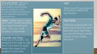 Arms and Hands - Bent your
arms at about 90 degrees.
your hands to avoid muscle
tension. Swing your arms
forward at about eye level and
swing extended backward to
generate force.
Legs
Make sure lift your legs all
throughout extending
leg forward.
Head – Make sure to relax
your head. Avoid pumping
your head forward and
back., Chin up., Look
forward. Concentrate.
Foot Strike
Strike the ground with the
ball of your foot first. Don’t
land with your heel when
you are sprinting to avoid
injuries in your ankle,
and back.
Shoulder and Torso –
Relax your shoulders. No
swinging from side to side.
Torso must bent forward
lessen the impact and
weight on your toes.
 
