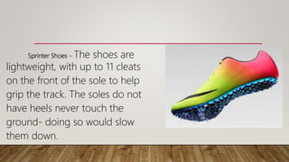 Sprinter Shoes – The shoes are
lightweight, with up to 11 cleats
on the front of the sole to help
grip the track. The soles do not
have heels never touch the
ground- doing so would slow
them down.
 