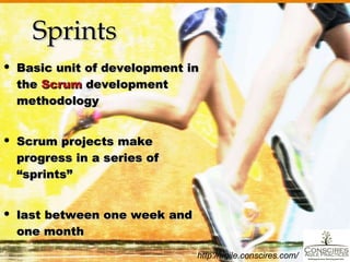 Sprints Basic unit of development in the  Scrum  development methodology Scrum projects make progress in a series of  “sprints” last between one week and one month http://agile.conscires.com/ 