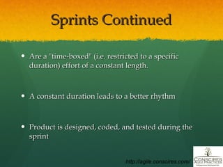 Sprints Continued Are a "time-boxed" (i.e. restricted to a specific duration) effort of a constant length. A constant duration leads to a better rhythm Product is designed, coded, and tested during the sprint http://agile.conscires.com/ 