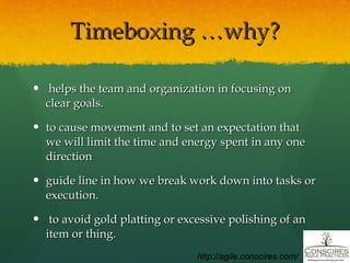 Timeboxing …why? helps the team and organization in focusing on clear goals. to cause movement and to set an expectation that we will limit the time and energy spent in any one direction guide line in how we break work down into tasks or execution.  to avoid gold platting or excessive polishing of an item or thing. http://agile.conscires.com/ 