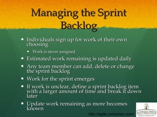 Managing the Sprint Backlog Individuals sign up for work of their own choosing Work is never assigned Estimated work remaining is updated daily Any team member can add, delete or change the sprint backlog Work for the sprint emerges If work is unclear, define a sprint backlog item with a larger amount of time and break it down later Update work remaining as more becomes known http://agile.conscires.com/ 