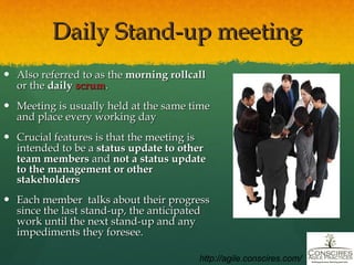 Daily Stand-up meeting Also referred to as the  morning rollcall  or the  daily  scrum . Meeting is usually held at the same time and place every working day Crucial features is that the meeting is intended to be a  status update to other team members  and  not a status update to the management or other stakeholders Each member  talks about their progress since the last stand-up, the anticipated work until the next stand-up and any impediments they foresee. http://agile.conscires.com/ 