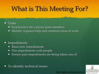 What is This Meeting For? Tasks Synchronize the various team members Identify required help and common areas of work Impediments Raise new impediments Pair impediments with people Ensure past impediments are being taken care of To identify technical issues http://agile.conscires.com/ 